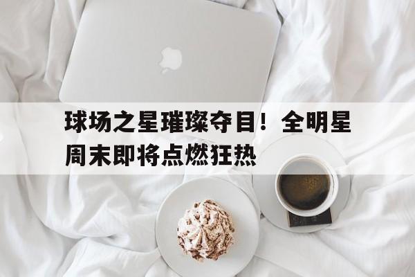 球场之星璀璨夺目！全明星周末即将点燃狂热的简单介绍