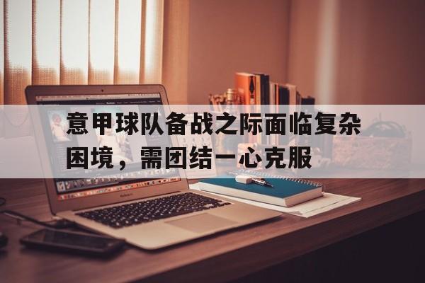 意甲球队备战之际面临复杂困境，需团结一心克服