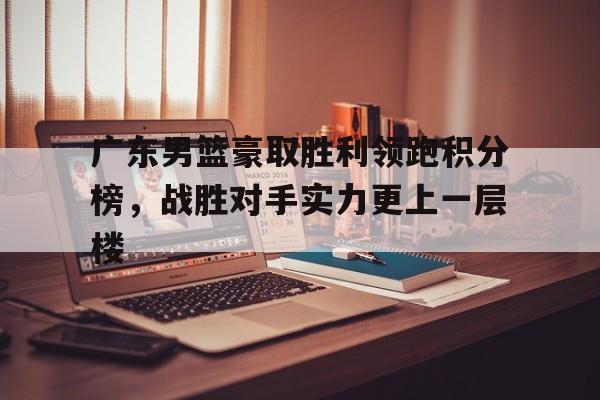 广东男篮豪取胜利领跑积分榜，战胜对手实力更上一层楼的简单介绍