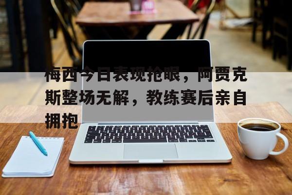 梅西今日表现抢眼，阿贾克斯整场无解，教练赛后亲自拥抱