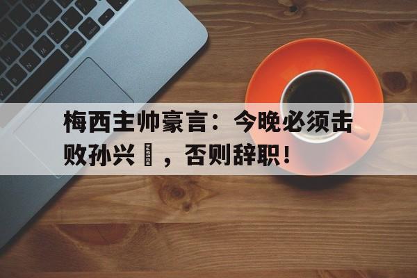 梅西主帅豪言：今晚必须击败孙兴慜，否则辞职！